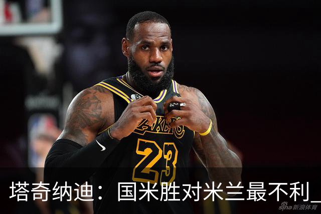 塔奇纳迪：国米胜对米兰最不利 两人将成胜负手